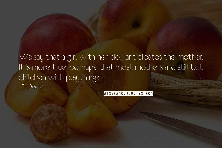 F.H. Bradley Quotes: We say that a girl with her doll anticipates the mother. It is more true, perhaps, that most mothers are still but children with playthings.