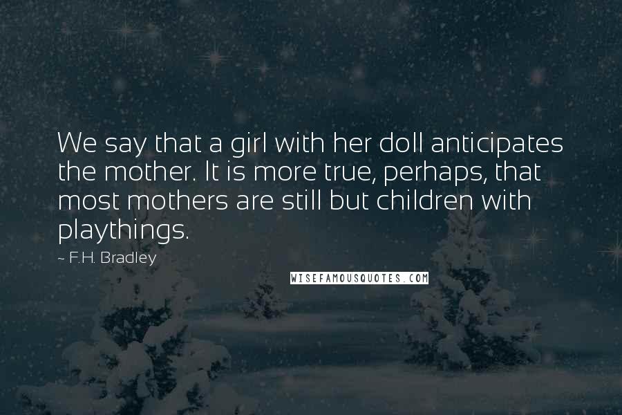 F.H. Bradley Quotes: We say that a girl with her doll anticipates the mother. It is more true, perhaps, that most mothers are still but children with playthings.