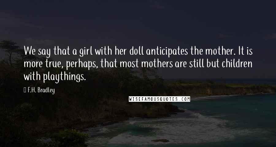 F.H. Bradley Quotes: We say that a girl with her doll anticipates the mother. It is more true, perhaps, that most mothers are still but children with playthings.