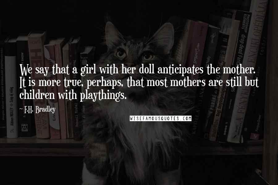 F.H. Bradley Quotes: We say that a girl with her doll anticipates the mother. It is more true, perhaps, that most mothers are still but children with playthings.
