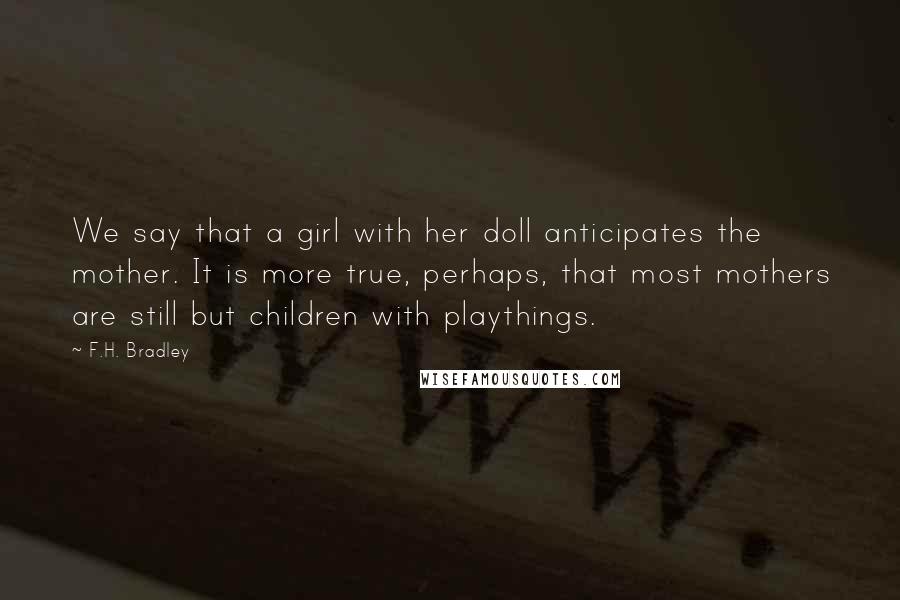 F.H. Bradley Quotes: We say that a girl with her doll anticipates the mother. It is more true, perhaps, that most mothers are still but children with playthings.