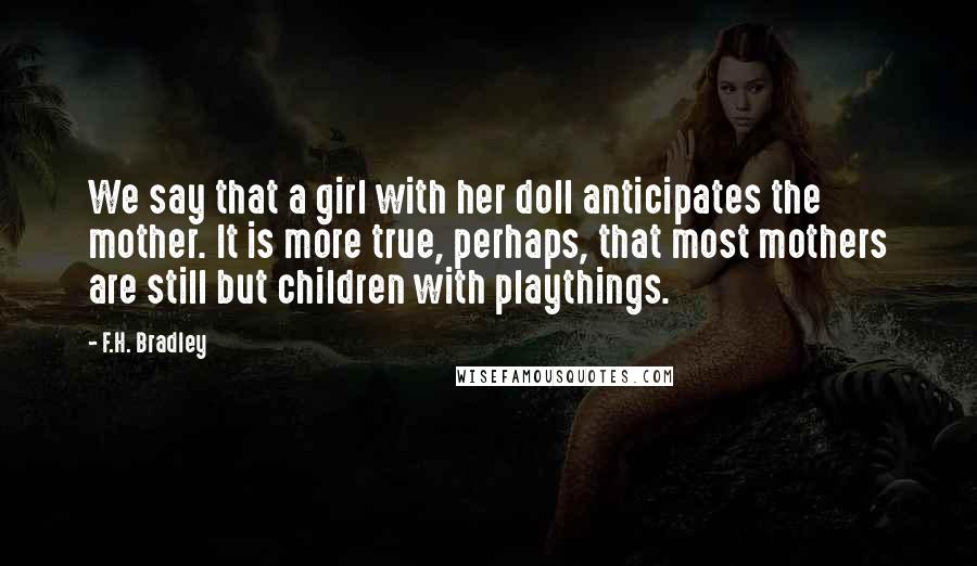 F.H. Bradley Quotes: We say that a girl with her doll anticipates the mother. It is more true, perhaps, that most mothers are still but children with playthings.