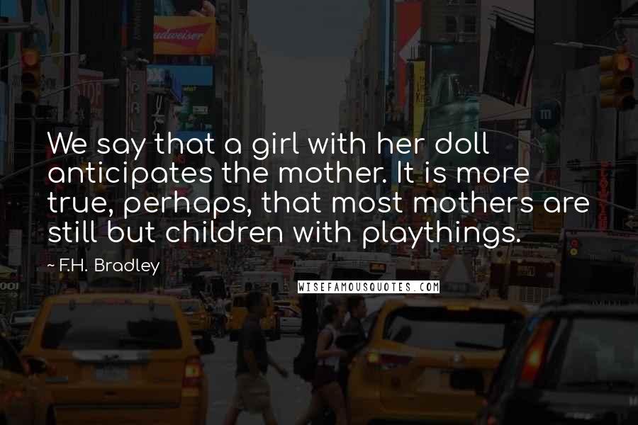 F.H. Bradley Quotes: We say that a girl with her doll anticipates the mother. It is more true, perhaps, that most mothers are still but children with playthings.