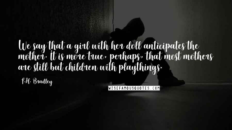 F.H. Bradley Quotes: We say that a girl with her doll anticipates the mother. It is more true, perhaps, that most mothers are still but children with playthings.