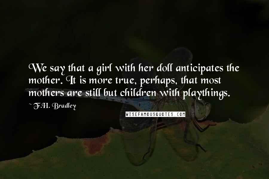 F.H. Bradley Quotes: We say that a girl with her doll anticipates the mother. It is more true, perhaps, that most mothers are still but children with playthings.