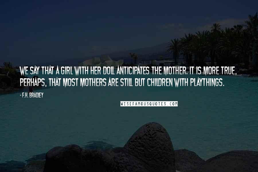 F.H. Bradley Quotes: We say that a girl with her doll anticipates the mother. It is more true, perhaps, that most mothers are still but children with playthings.