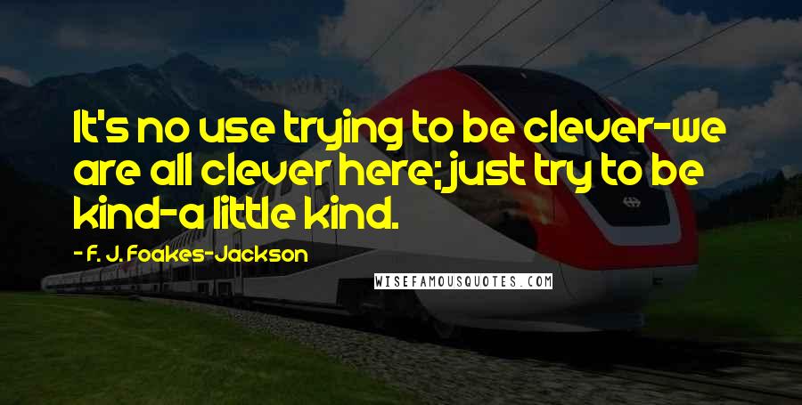 F. J. Foakes-Jackson Quotes: It's no use trying to be clever-we are all clever here; just try to be kind-a little kind.