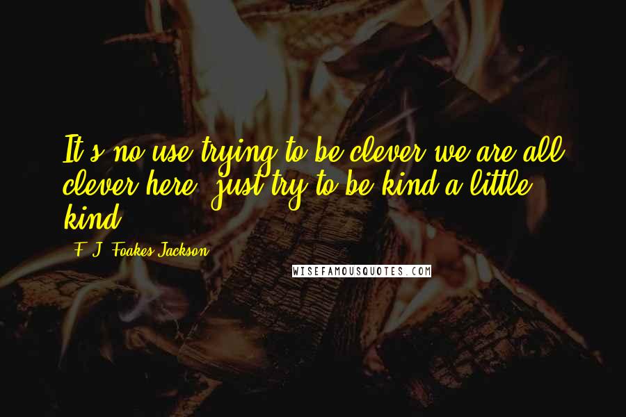 F. J. Foakes-Jackson Quotes: It's no use trying to be clever-we are all clever here; just try to be kind-a little kind.