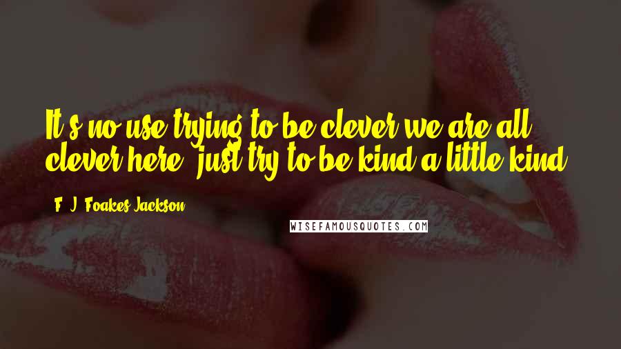 F. J. Foakes-Jackson Quotes: It's no use trying to be clever-we are all clever here; just try to be kind-a little kind.