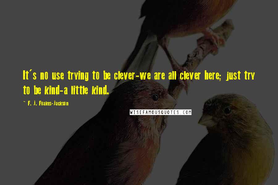 F. J. Foakes-Jackson Quotes: It's no use trying to be clever-we are all clever here; just try to be kind-a little kind.