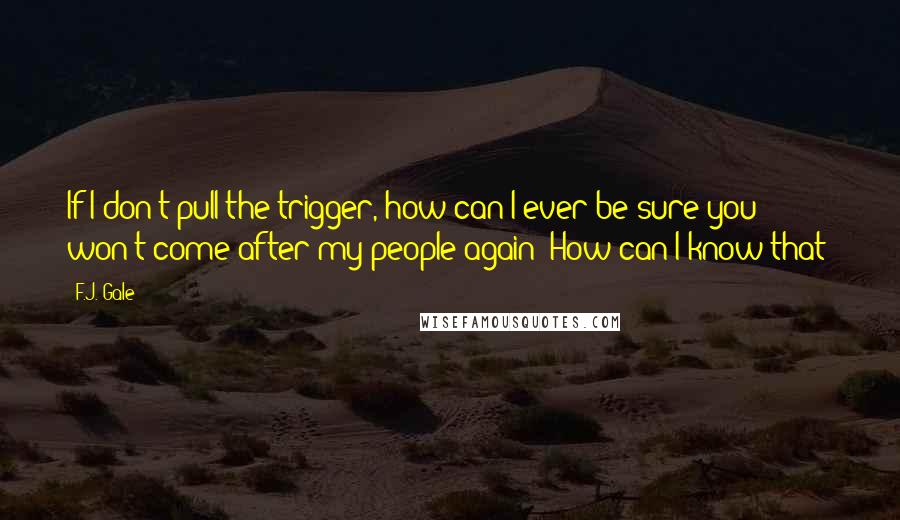 F.J. Gale Quotes: If I don't pull the trigger, how can I ever be sure you won't come after my people again? How can I know that?