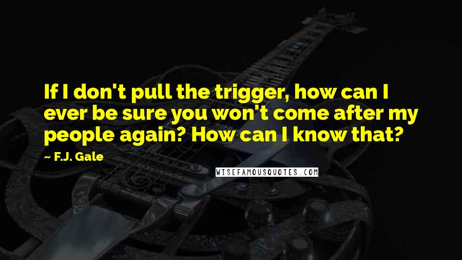 F.J. Gale Quotes: If I don't pull the trigger, how can I ever be sure you won't come after my people again? How can I know that?