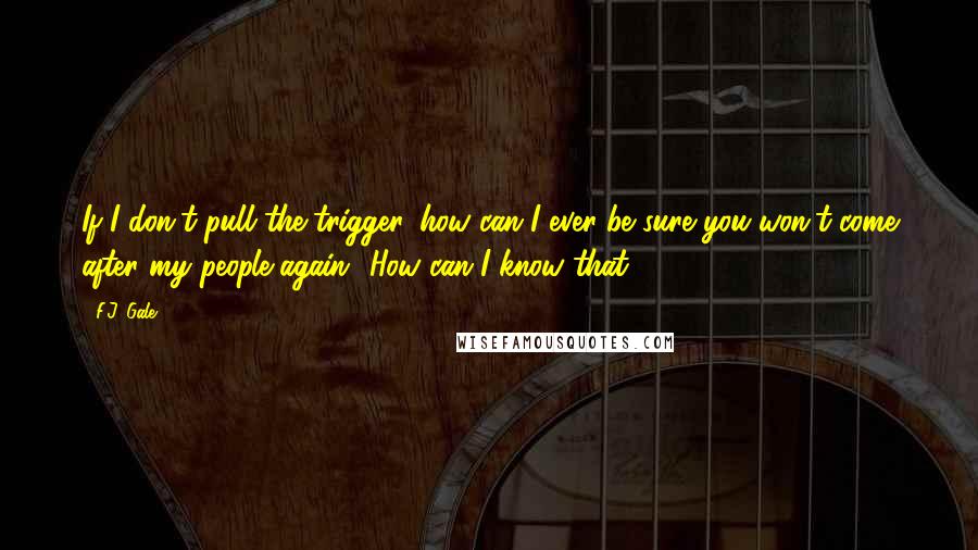 F.J. Gale Quotes: If I don't pull the trigger, how can I ever be sure you won't come after my people again? How can I know that?