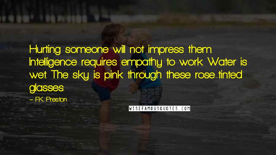 F.K. Preston Quotes: Hurting someone will not impress them. Intelligence requires empathy to work. Water is wet. The sky is pink through these rose-tinted glasses.