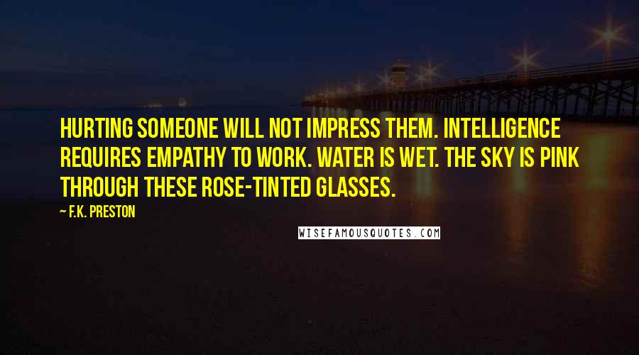 F.K. Preston Quotes: Hurting someone will not impress them. Intelligence requires empathy to work. Water is wet. The sky is pink through these rose-tinted glasses.