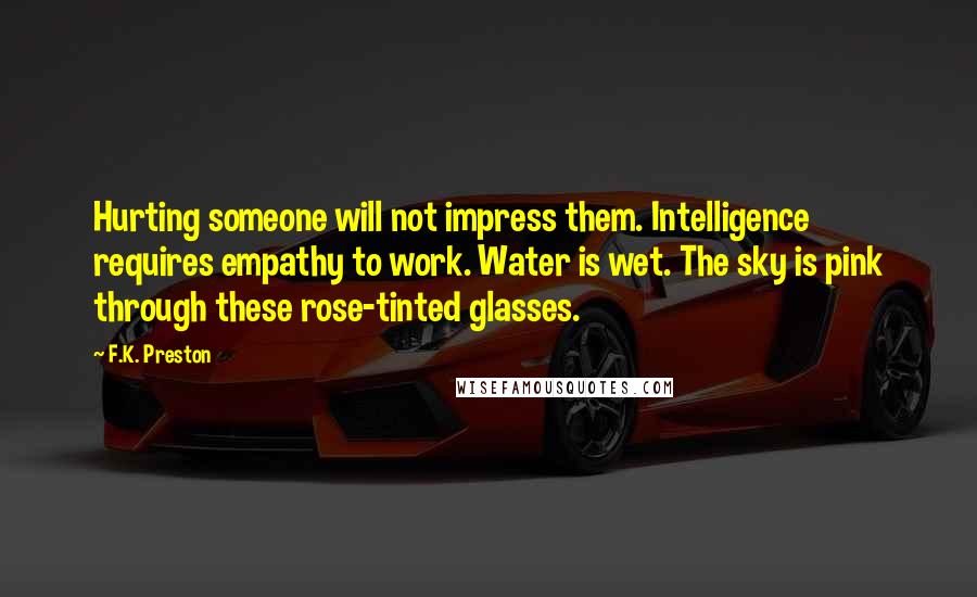 F.K. Preston Quotes: Hurting someone will not impress them. Intelligence requires empathy to work. Water is wet. The sky is pink through these rose-tinted glasses.
