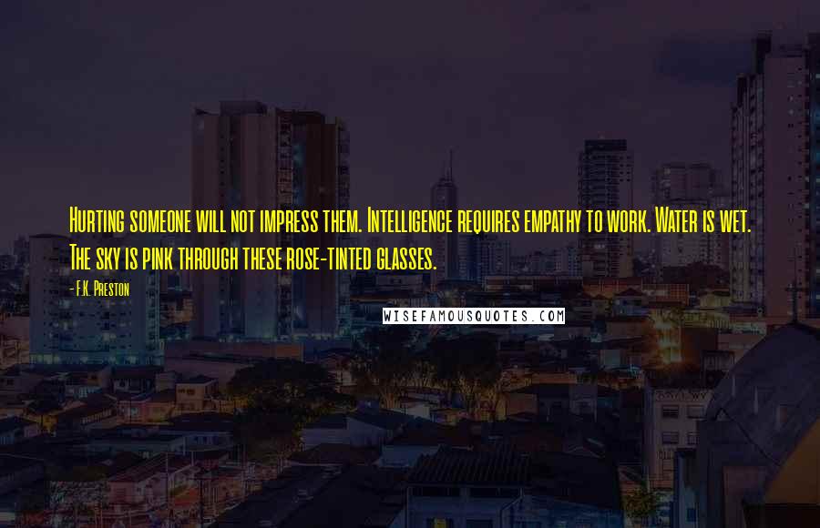 F.K. Preston Quotes: Hurting someone will not impress them. Intelligence requires empathy to work. Water is wet. The sky is pink through these rose-tinted glasses.