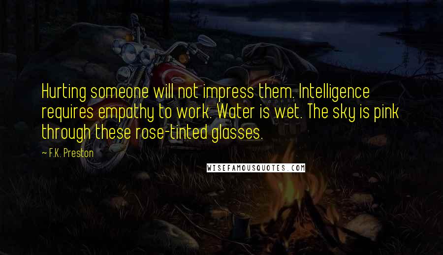 F.K. Preston Quotes: Hurting someone will not impress them. Intelligence requires empathy to work. Water is wet. The sky is pink through these rose-tinted glasses.