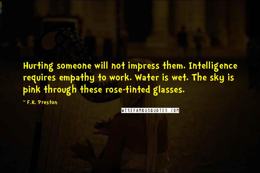 F.K. Preston Quotes: Hurting someone will not impress them. Intelligence requires empathy to work. Water is wet. The sky is pink through these rose-tinted glasses.