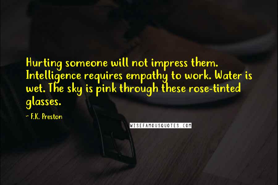 F.K. Preston Quotes: Hurting someone will not impress them. Intelligence requires empathy to work. Water is wet. The sky is pink through these rose-tinted glasses.