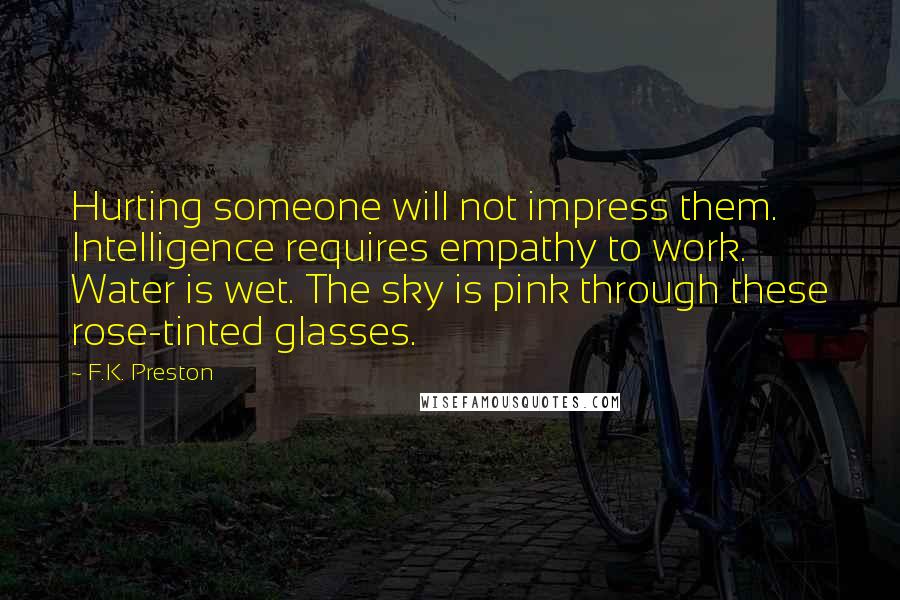 F.K. Preston Quotes: Hurting someone will not impress them. Intelligence requires empathy to work. Water is wet. The sky is pink through these rose-tinted glasses.