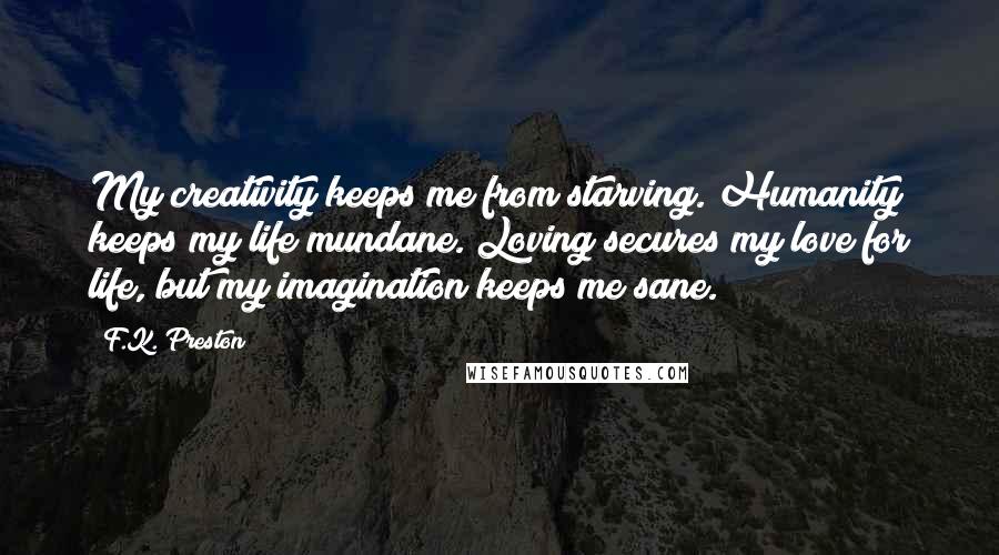 F.K. Preston Quotes: My creativity keeps me from starving. Humanity keeps my life mundane. Loving secures my love for life, but my imagination keeps me sane.