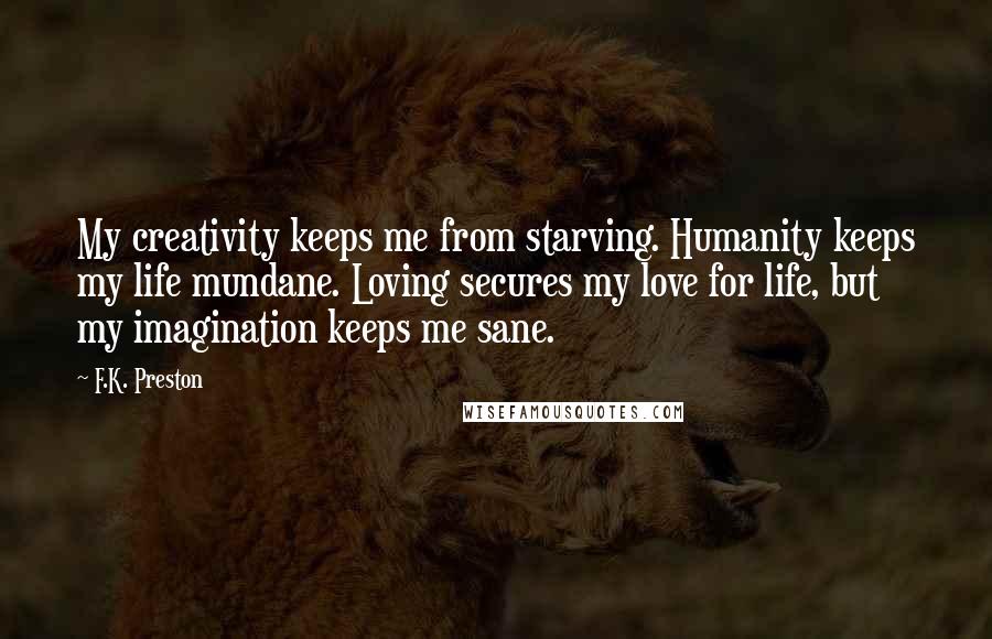 F.K. Preston Quotes: My creativity keeps me from starving. Humanity keeps my life mundane. Loving secures my love for life, but my imagination keeps me sane.