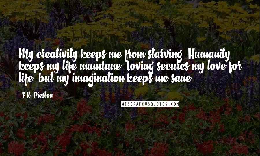 F.K. Preston Quotes: My creativity keeps me from starving. Humanity keeps my life mundane. Loving secures my love for life, but my imagination keeps me sane.