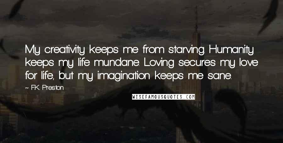 F.K. Preston Quotes: My creativity keeps me from starving. Humanity keeps my life mundane. Loving secures my love for life, but my imagination keeps me sane.