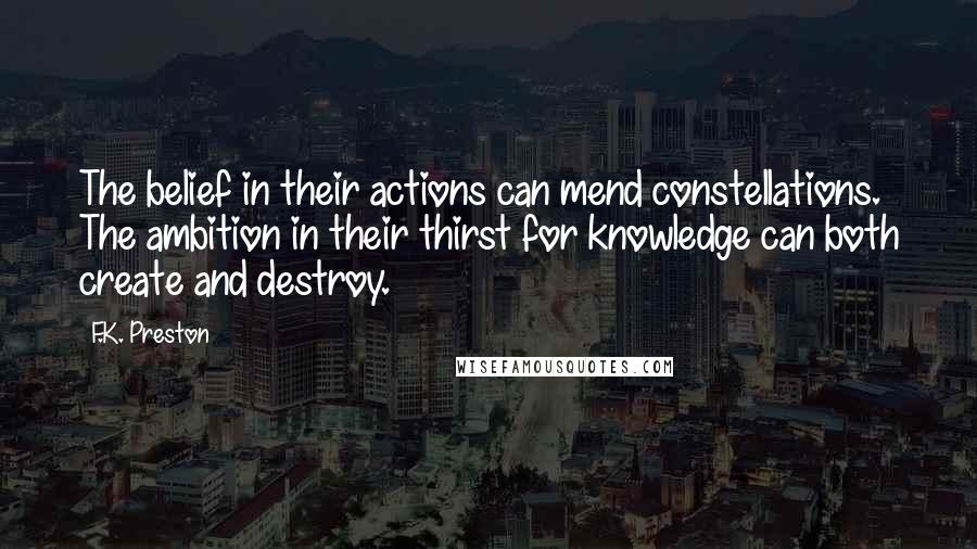 F.K. Preston Quotes: The belief in their actions can mend constellations. The ambition in their thirst for knowledge can both create and destroy.