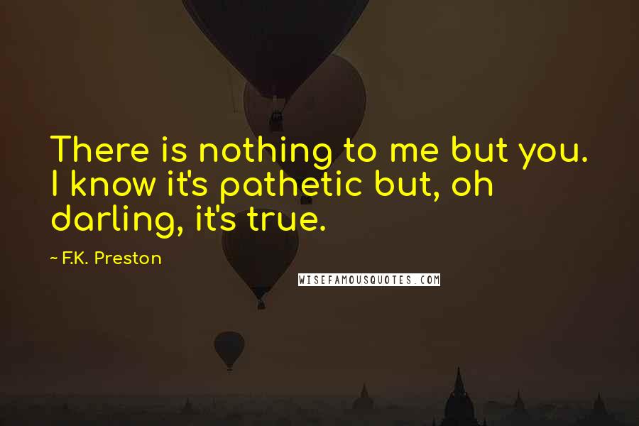 F.K. Preston Quotes: There is nothing to me but you. I know it's pathetic but, oh darling, it's true.