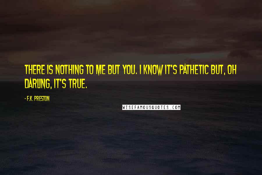 F.K. Preston Quotes: There is nothing to me but you. I know it's pathetic but, oh darling, it's true.