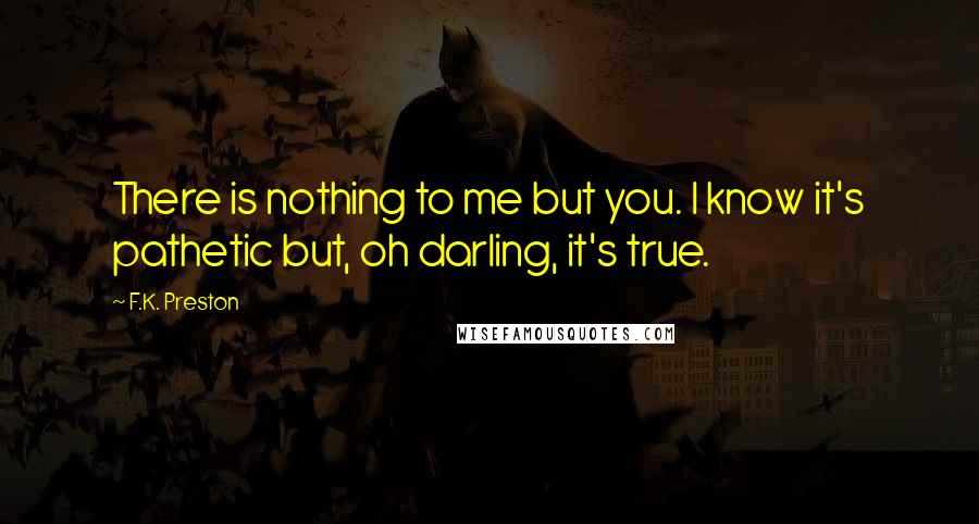 F.K. Preston Quotes: There is nothing to me but you. I know it's pathetic but, oh darling, it's true.