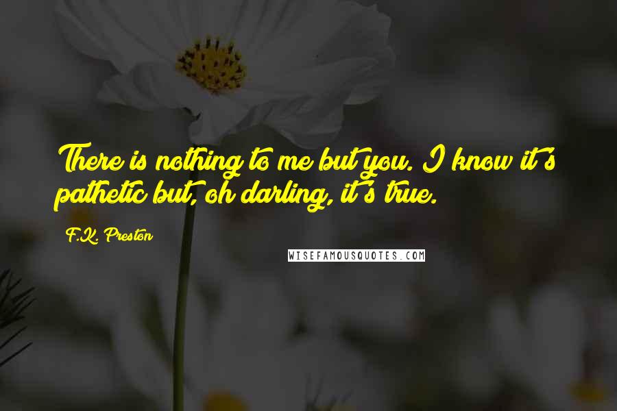 F.K. Preston Quotes: There is nothing to me but you. I know it's pathetic but, oh darling, it's true.