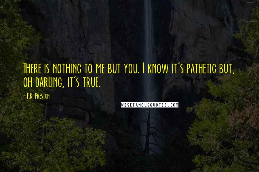 F.K. Preston Quotes: There is nothing to me but you. I know it's pathetic but, oh darling, it's true.