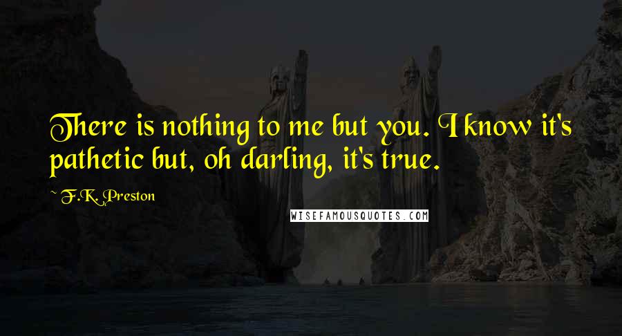 F.K. Preston Quotes: There is nothing to me but you. I know it's pathetic but, oh darling, it's true.