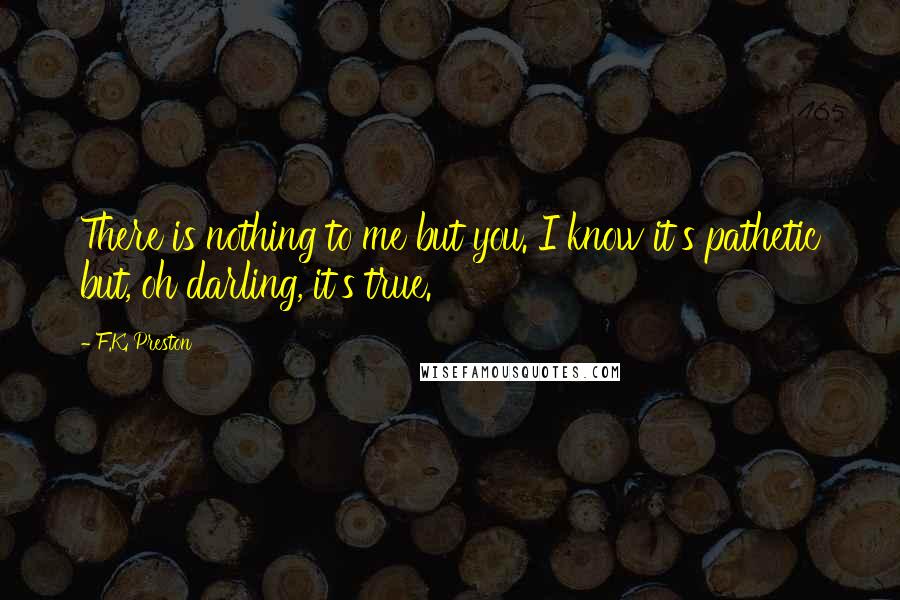 F.K. Preston Quotes: There is nothing to me but you. I know it's pathetic but, oh darling, it's true.