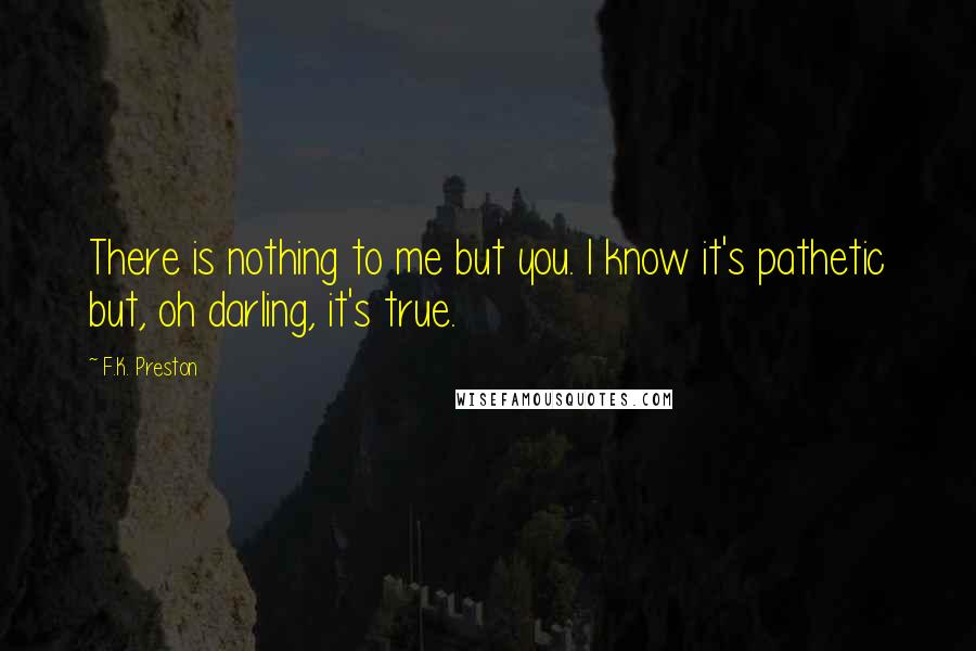 F.K. Preston Quotes: There is nothing to me but you. I know it's pathetic but, oh darling, it's true.