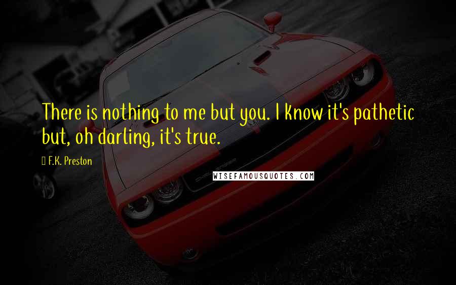 F.K. Preston Quotes: There is nothing to me but you. I know it's pathetic but, oh darling, it's true.