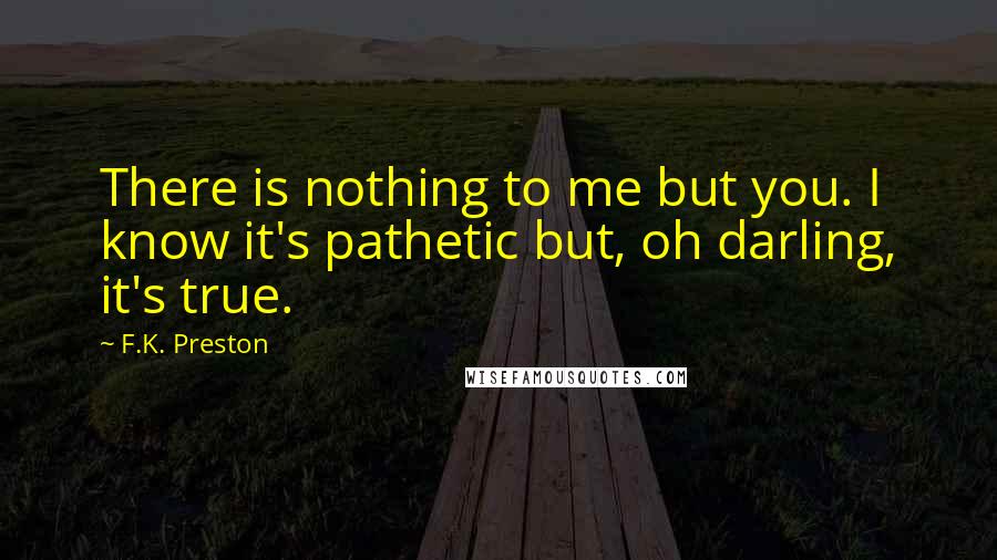 F.K. Preston Quotes: There is nothing to me but you. I know it's pathetic but, oh darling, it's true.