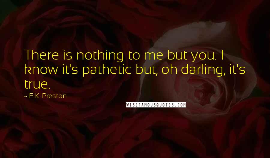 F.K. Preston Quotes: There is nothing to me but you. I know it's pathetic but, oh darling, it's true.