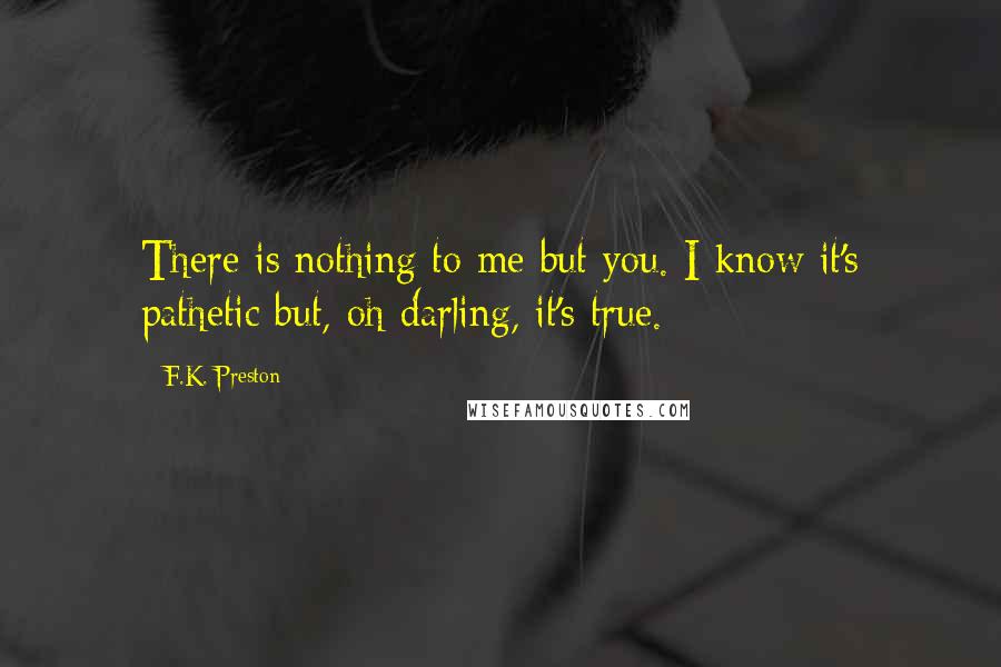 F.K. Preston Quotes: There is nothing to me but you. I know it's pathetic but, oh darling, it's true.