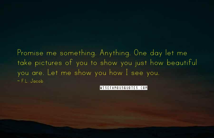 F.L. Jacob Quotes: Promise me something. Anything. One day let me take pictures of you to show you just how beautiful you are. Let me show you how I see you.