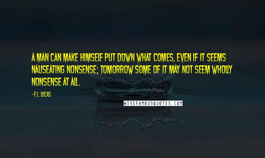 F.L. Lucas Quotes: A man can make himself put down what comes, even if it seems nauseating nonsense; tomorrow some of it may not seem wholly nonsense at all.