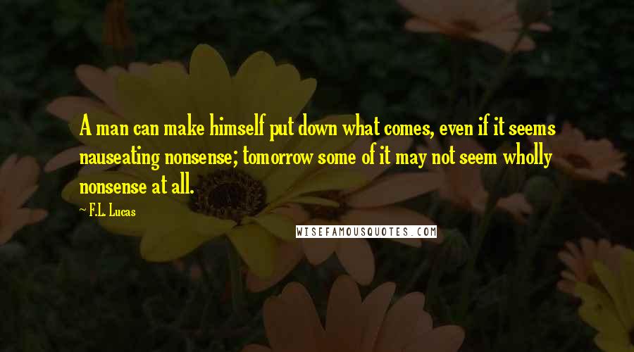 F.L. Lucas Quotes: A man can make himself put down what comes, even if it seems nauseating nonsense; tomorrow some of it may not seem wholly nonsense at all.