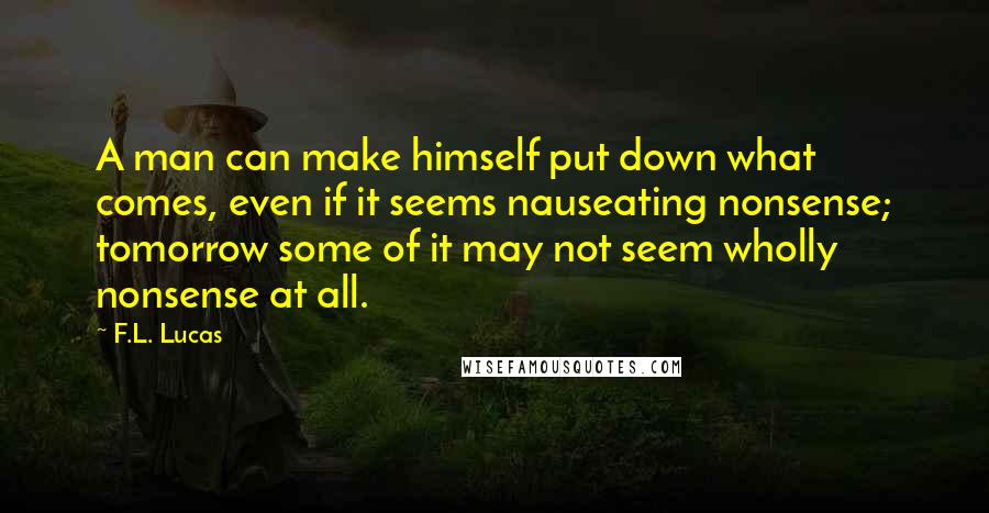 F.L. Lucas Quotes: A man can make himself put down what comes, even if it seems nauseating nonsense; tomorrow some of it may not seem wholly nonsense at all.