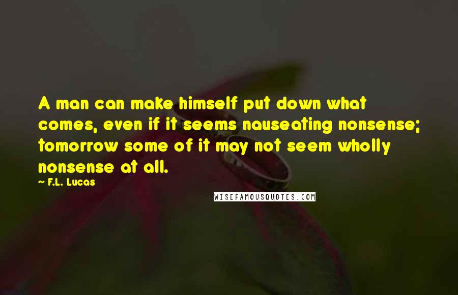 F.L. Lucas Quotes: A man can make himself put down what comes, even if it seems nauseating nonsense; tomorrow some of it may not seem wholly nonsense at all.