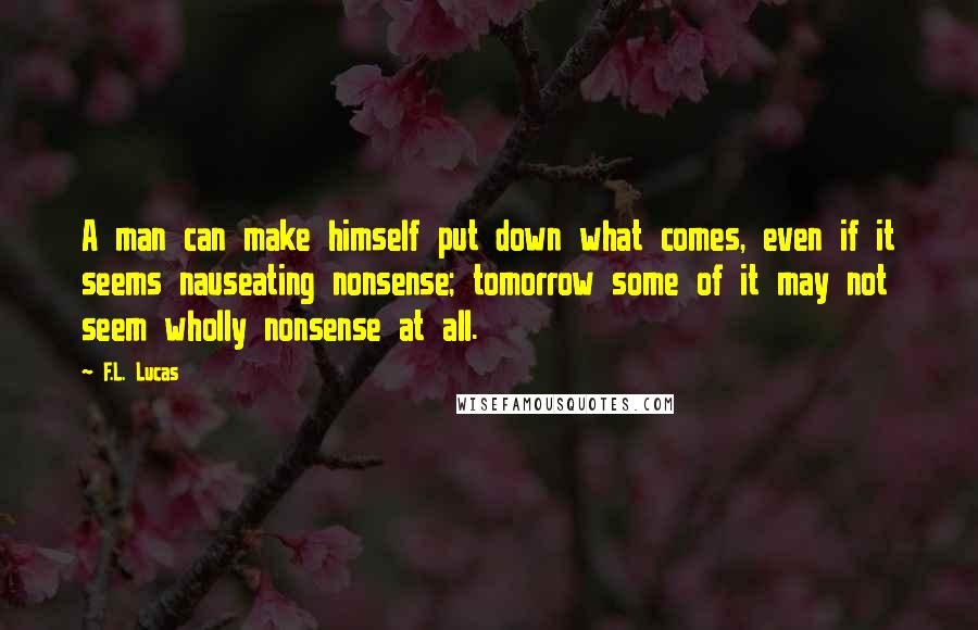 F.L. Lucas Quotes: A man can make himself put down what comes, even if it seems nauseating nonsense; tomorrow some of it may not seem wholly nonsense at all.