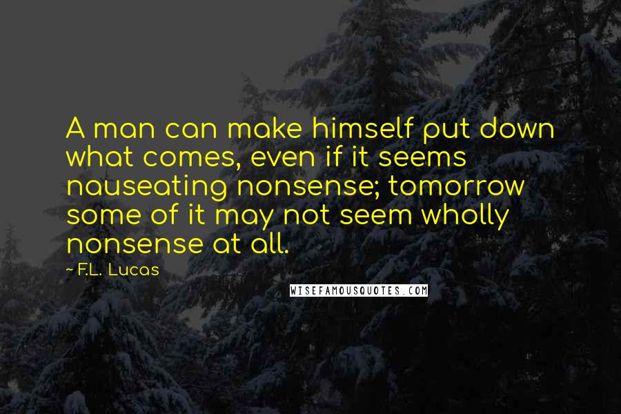 F.L. Lucas Quotes: A man can make himself put down what comes, even if it seems nauseating nonsense; tomorrow some of it may not seem wholly nonsense at all.