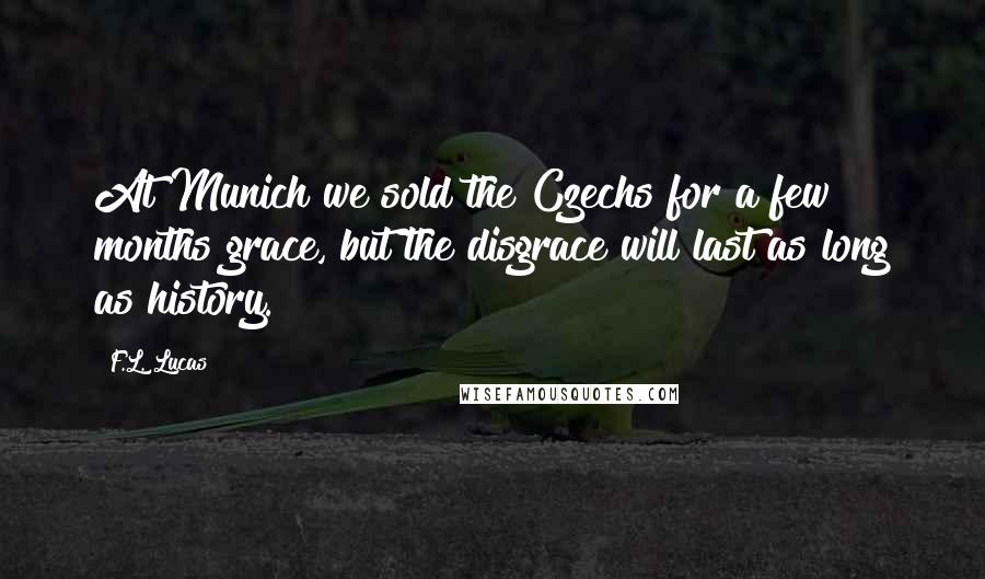 F.L. Lucas Quotes: At Munich we sold the Czechs for a few months grace, but the disgrace will last as long as history.